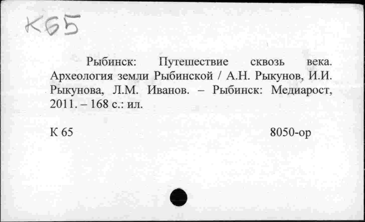 ﻿Рыбинск:	Путешествие сквозь века.
Археология земли Рыбинской / А.Н. Рыкунов, И.И. Рыкунова, Л.М. Иванов. - Рыбинск: Медиарост, 2011.- 168 с.: ил.
К 65	8050-ор